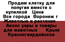 Продам клетку для попугая вместе с купалкой › Цена ­ 250 - Все города, Воронеж г. Животные и растения » Аксесcуары и товары для животных   . Крым,Красногвардейское